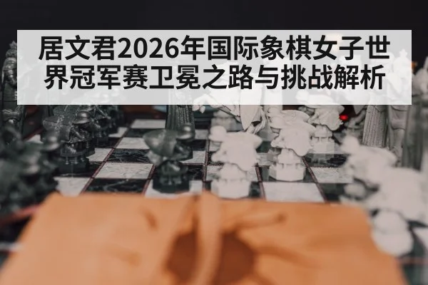 居文君2026年国际象棋女子世界冠军赛卫冕之路与挑战解析