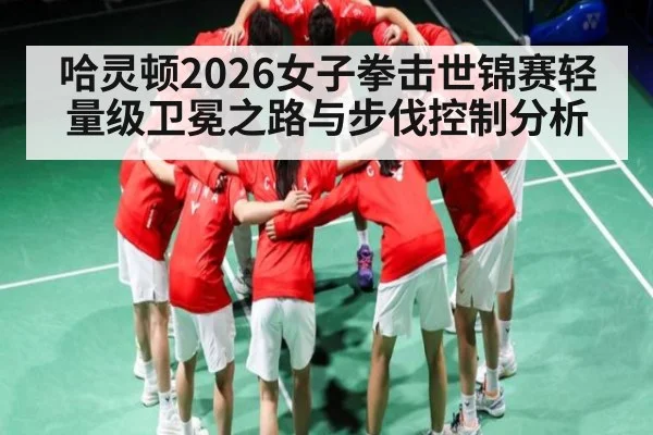 哈灵顿2026女子拳击世锦赛轻量级卫冕之路与步伐控制分析