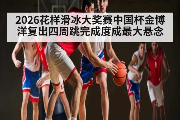 2026花样滑冰大奖赛中国杯金博洋复出四周跳完成度成最大悬念